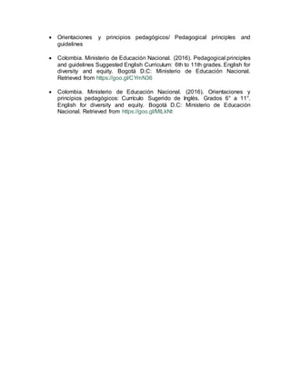  Orientaciones y principios pedagógicos/ Pedagogical principles and
guidelines
 Colombia. Ministerio de Educación Nacional. (2016). Pedagogical principles
and guidelines Suggested English Curriculum: 6th to 11th grades. English for
diversity and equity. Bogotá D.C: Ministerio de Educación Nacional.
Retrieved from https://goo.gl/CYmN36
 Colombia. Ministerio de Educación Nacional. (2016). Orientaciones y
principios pedagógicos: Currículo Sugerido de Inglés. Grados 6° a 11°.
English for diversity and equity. Bogotá D.C: Ministerio de Educación
Nacional. Retrieved from https://goo.gl/MtLkNt
 