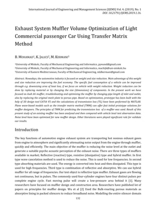 International Journal of Engineering and Management Sciences (IJEMS) Vol. 4. (2019). No. 1
DOI: 10.21791/IJEMS.2019.1.16.
132
Exhaust System Muffler Volume Optimization of Light
Commercial passenger Car Using Transfer Matrix
Method
B. MOHAMAD1, K. JALICS2, M. KERMANI3
1University of Miskolc, Faculty of Mechanical Engineering and Informatics, pywand@gmail.com
2University of Miskolc, Faculty of Mechanical Engineering and Informatics, machijk@uni-miskolc.hu
3University of Eastern Mediterranean, Faculty of Mechanical Engineering, mldkermani@gmail.com
Abstract. Nowadays, the automotive industry is focused on weight and size reduction. Main advantage of this weight
and size reduction are improving the fuel economy. The specific fuel consumption of a vehicle can be improved
through e.g. downsizing area of heat loss, if we focus on vehicle with weight reduction. Weight reduction can be
done by replacing material or by changing the size (dimensions) of components. In the present work we have
focused on Audi A6 muffler, troubleshooting and optimizing the muffler by changing pipe length of inlet and outlet,
also by replacing the original mesh plate to porous pipe. Based on optimization, prototype has been built with the
help of 3D design tool CATIA V5 and the calculations of transmission loss (TL) have been performed by MATLAB.
Plane wave-based models such as the transfer matrix method (TMM) can offer fast initial prototype solutions for
muffler designers. The principles of TMM for predicting the transmission loss of a muffler was used. Result of this
present study of an existing muffler has been analysed and then compared with vehicle level test observation data.
Noise level have been optimized for new muffler design. Other literatures were played significant rule for validate
our results.
Introduction
The key functions of automotive engine exhaust system are transporting hot noxious exhaust gases
from engine to atmosphere and significantly attenuating noise output from the engine through muffler,
quickly and efficiently. The main objective of the muffler is reducing the noise level at the outlet and
generate a suitable psycho acoustic perception of the exhaust noise. There are three types of mufflers
available in market; Reflective (reactive) type, resistive (dissipative) type and hybrid muffler. In first
type wave cancelation method is used to reduce the noise. This is used for low frequencies. In second
type absorbing materials are used. The energy is converted into heat and then dissipated. This type is
used for high frequencies. Third type is combination of reflective and absorptive. We can use hybrid
muffler for all range of frequencies. Our test object is reflective type muffler. Exhaust gases are flowing
not continuous, but in pulses. The commonly used four-cylinder engines have four distinct pulses per
complete engine cycle. Fast moving pulse will create a low-pressure area behind it [1]. Many
researchers have focused on muffler design and construction area. Researchers have published lot of
papers on principles for muffler design. Wu et al [2] Used the Bulk-reacting porous materials as
absorptive lining in packed silencers to reduce broadband noise. Modelling the entire silencer domain
 