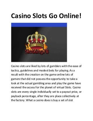 Casino Slots Go Online!
Casino slots are liked by lots of gamblers with the ease of
tactics, guidelines and modest bets for playing. As a
result with the creation on the game online lots of
gamers that did not possess the opportunity to take a
look at the actual gambling area and play the game have
received the access for the planet of virtual Slots. Casino
slots are every single individually set to a payout price, or
payback percentage, after they are place collectively at
the factory. What a casino does is buy a set of slot
 