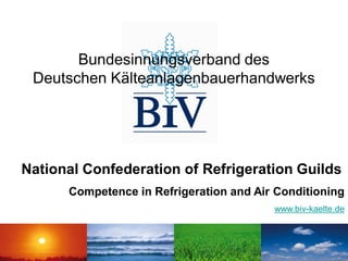 Bundesinnungsverband des
 Deutschen Kälteanlagenbauerhandwerks




National Confederation of Refrigeration Guilds
      Competence in Refrigeration and Air Conditioning
                                         www.biv-kaelte.de
 