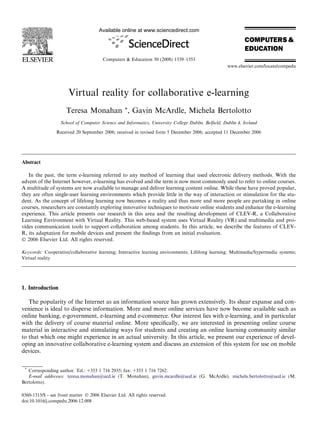 Virtual reality for collaborative e-learning
Teresa Monahan *, Gavin McArdle, Michela Bertolotto
School of Computer Science and Informatics, University College Dublin, Belﬁeld, Dublin 4, Ireland
Received 20 September 2006; received in revised form 5 December 2006; accepted 11 December 2006
Abstract
In the past, the term e-learning referred to any method of learning that used electronic delivery methods. With the
advent of the Internet however, e-learning has evolved and the term is now most commonly used to refer to online courses.
A multitude of systems are now available to manage and deliver learning content online. While these have proved popular,
they are often single-user learning environments which provide little in the way of interaction or stimulation for the stu-
dent. As the concept of lifelong learning now becomes a reality and thus more and more people are partaking in online
courses, researchers are constantly exploring innovative techniques to motivate online students and enhance the e-learning
experience. This article presents our research in this area and the resulting development of CLEV-R, a Collaborative
Learning Environment with Virtual Reality. This web-based system uses Virtual Reality (VR) and multimedia and pro-
vides communication tools to support collaboration among students. In this article, we describe the features of CLEV-
R, its adaptation for mobile devices and present the ﬁndings from an initial evaluation.
Ó 2006 Elsevier Ltd. All rights reserved.
Keywords: Cooperative/collaborative learning; Interactive learning environments; Lifelong learning; Multimedia/hypermedia systems;
Virtual reality
1. Introduction
The popularity of the Internet as an information source has grown extensively. Its shear expanse and con-
venience is ideal to disperse information. More and more online services have now become available such as
online banking, e-government, e-learning and e-commerce. Our interest lies with e-learning, and in particular
with the delivery of course material online. More speciﬁcally, we are interested in presenting online course
material in interactive and stimulating ways for students and creating an online learning community similar
to that which one might experience in an actual university. In this article, we present our experience of devel-
oping an innovative collaborative e-learning system and discuss an extension of this system for use on mobile
devices.
0360-1315/$ - see front matter Ó 2006 Elsevier Ltd. All rights reserved.
doi:10.1016/j.compedu.2006.12.008
*
Corresponding author. Tel.: +353 1 716 2935; fax: +353 1 716 7262.
E-mail addresses: teresa.monahan@ucd.ie (T. Monahan), gavin.mcardle@ucd.ie (G. McArdle), michela.bertolotto@ucd.ie (M.
Bertolotto).
Available online at www.sciencedirect.com
Computers & Education 50 (2008) 1339–1353
www.elsevier.com/locate/compedu
 