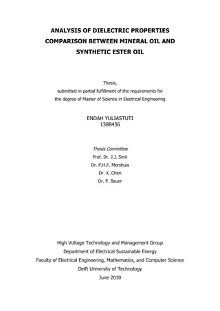 ANALYSIS OF DIELECTRIC PROPERTIES
COMPARISON BETWEEN MINERAL OIL AND
SYNTHETIC ESTER OIL
Thesis,
submitted in partial fulfillment of the requirements for
the degree of Master of Science in Electrical Engineering
ENDAH YULIASTUTI
1388436
Thesis Committee
Prof. Dr. J.J. Smit
Dr. P.H.F. Morshuis
Dr. X. Chen
Dr. P. Bauer
High Voltage Technology and Management Group
Department of Electrical Sustainable Energy
Faculty of Electrical Engineering, Mathematics, and Computer Science
Delft University of Technology
June 2010
 
