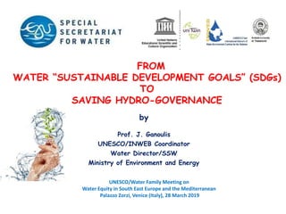 by
Prof. J. Ganoulis
UNESCO/INWEB Coordinator
Water Director/SSW
Ministry of Environment and Energy
FROM
WATER “SUSTAINABLE DEVELOPMENT GOALS” (SDGs)
TO
SAVING HYDRO-GOVERNANCE
Ειδική Γραμματεία Υδάτων
UNESCO/Water Family Meeting on
Water Equity in South East Europe and the Mediterranean
Palazzo Zorzi, Venice (Italy), 28 March 2019
 