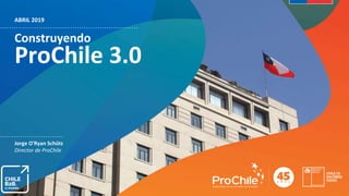 ABRIL 2019
Construyendo
ProChile 3.0
Jorge O'Ryan Schütz
Director de ProChile
 