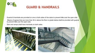 • Guards & handrails are provided on one or both sides of the stairs to prevent falls over the open side.
• Means of egress that are more than 30 in above the floor or grade below shall be provided with guards
to prevent falls over the open side.
• Stair and ramps shall have handrails on both sides.
GUARD & HANDRAILS
 
