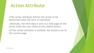 Action Attribute
The action attribute defines the action to be
performed when the form is submitted.
Normally, the form data is sent to a web page on the
server when the user clicks on the submit button.
If the action attribute is omitted, the action is set to
the current page
4By ShreyaChougule
 