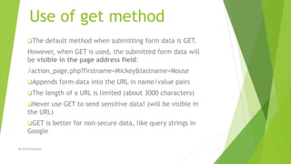 Use of get method
The default method when submitting form data is GET.
However, when GET is used, the submitted form data will
be visible in the page address field:
/action_page.php?firstname=Mickey&lastname=Mouse
Appends form-data into the URL in name/value pairs
The length of a URL is limited (about 3000 characters)
Never use GET to send sensitive data! (will be visible in
the URL)
GET is better for non-secure data, like query strings in
Google
7By ShreyaChougule
 