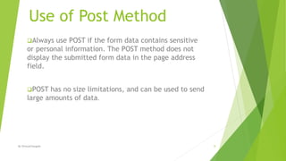 Use of Post Method
Always use POST if the form data contains sensitive
or personal information. The POST method does not
display the submitted form data in the page address
field.
POST has no size limitations, and can be used to send
large amounts of data.
8By ShreyaChougule
 