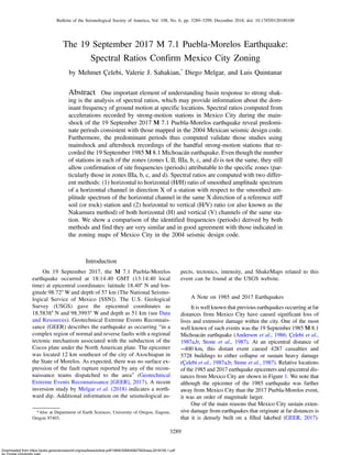 The 19 September 2017 M 7.1 Puebla-Morelos Earthquake:
Spectral Ratios Confirm Mexico City Zoning
by Mehmet Çelebi, Valerie J. Sahakian,*
Diego Melgar, and Luis Quintanar
Abstract One important element of understanding basin response to strong shak-
ing is the analysis of spectral ratios, which may provide information about the dom-
inant frequency of ground motion at specific locations. Spectral ratios computed from
accelerations recorded by strong-motion stations in Mexico City during the main-
shock of the 19 September 2017 M 7.1 Puebla-Morelos earthquake reveal predomi-
nate periods consistent with those mapped in the 2004 Mexican seismic design code.
Furthermore, the predominant periods thus computed validate those studies using
mainshock and aftershock recordings of the handful strong-motion stations that re-
corded the 19 September 1985 M 8.1 Michoacán earthquake. Even though the number
of stations in each of the zones (zones I, II, IIIa, b, c, and d) is not the same, they still
allow confirmation of site frequencies (periods) attributable to the specific zones (par-
ticularly those in zones IIIa, b, c, and d). Spectral ratios are computed with two differ-
ent methods: (1) horizontal to horizontal (H/H) ratio of smoothed amplitude spectrum
of a horizontal channel in direction X of a station with respect to the smoothed am-
plitude spectrum of the horizontal channel in the same X direction of a reference stiff
soil (or rock) station and (2) horizontal to vertical (H/V) ratio (or also known as the
Nakamura method) of both horizontal (H) and vertical (V) channels of the same sta-
tion. We show a comparison of the identified frequencies (periods) derived by both
methods and find they are very similar and in good agreement with those indicated in
the zoning maps of Mexico City in the 2004 seismic design code.
Introduction
On 19 September 2017, the M 7.1 Puebla-Morelos
earthquake occurred at 18:14:40 GMT (13:14:40 local
time) at epicentral coordinates: latitude 18.40° N and lon-
gitude 98.72° W and depth of 57 km (The National Seismo-
logical Service of Mexico [SSN]). The U.S. Geological
Survey (USGS) gave the epicentral coordinates as
18.5838° N and 98.3993° W and depth as 51 km (see Data
and Resources). Geotechnical Extreme Events Reconnais-
sance (GEER) describes the earthquake as occurring “in a
complex region of normal and reverse faults with a regional
tectonic mechanism associated with the subduction of the
Cocos plate under the North American plate. The epicenter
was located 12 km southeast of the city of Axochiapan in
the State of Morelos. As expected, there was no surface ex-
pression of the fault rupture reported by any of the recon-
naissance teams dispatched to the area” (Geotechnical
Extreme Events Reconnaissance [GEER], 2017). A recent
inversion study by Melgar et al. (2018) indicates a north-
ward dip. Additional information on the seismological as-
pects, tectonics, intensity, and ShakeMaps related to this
event can be found at the USGS website.
A Note on 1985 and 2017 Earthquakes
It is well known that previous earthquakes occurring at far
distances from Mexico City have caused significant loss of
lives and extensive damage within the city. One of the most
well known of such events was the 19 September 1985 M 8.1
Michoacán earthquake (Anderson et al., 1986; Çelebi et al.,
1987a,b; Stone et al., 1987). At an epicentral distance of
∼400 km, this distant event caused 4287 casualties and
5728 buildings to either collapse or sustain heavy damage
(Çelebi et al., 1987a,b; Stone et al., 1987). Relative locations
of the 1985 and 2017 earthquake epicenters and epicentral dis-
tances from Mexico City are shown in Figure 1. We note that
although the epicenter of the 1985 earthquake was farther
away from Mexico City than the 2017 Puebla-Morelos event,
it was an order of magnitude larger.
One of the main reasons that Mexico City sustain exten-
sive damage from earthquakes that originate at far distances is
that it is densely built on a filled lakebed (GEER, 2017).
*Also at Department of Earth Sciences, University of Oregon, Eugene,
Oregon 97403.
3289
Bulletin of the Seismological Society of America, Vol. 108, No. 6, pp. 3289–3299, December 2018, doi: 10.1785/0120180100
Downloaded from https://pubs.geoscienceworld.org/ssa/bssa/article-pdf/108/6/3289/4562782/bssa-2018100.1.pdf
by Yonsei University user
 