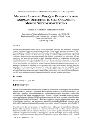 International Journal of Wireless & Mobile Networks (IJWMN) Vol. 11, No. 2, April 2019
DOI: 10.5121/ijwmn.2019.11201 1
MACHINE LEARNING FOR QOE PREDICTION AND
ANOMALY DETECTION IN SELF-ORGANIZING
MOBILE NETWORKING SYSTEMS
Chetana V. Murudkar* and Richard D. Gitlin
Innovation in Wireless Information Networking Lab (iWINLAB)
Department of Electrical Engineering, University of South Florida,
Tampa, Florida 33620, USA.
*Sprint Corp., USA.
ABSTRACT
Existing mobile networking systems lack the level of intelligence, scalability, and autonomous adaptability
required to optimally enable next-generation networks like 5G and beyond, which are expected to be Self -
Organizing Networks (SONs). It is anticipated that machine learning (ML) will be instrumental in designing
future “x”G SON networks with their demanding Quality of Experience (QoE) requirements. This paper
evaluates a methodology that uses supervised machine learning to predict the QoE level of the end user
experiences and uses this information to detect anomalous behavior of dysfunctional network nodes
(eNodeBs/base stations) in self-organizing mobile networks. An end-to-end network scenario is created using
the network simulator ns-3, where end users interact with a remote host that is accessed over the Internet to
run the most commonly used applications like file downloads and uploads and the resulting output is used as
a dataset to implement ML algorithms for QoE prediction and eNodeB (eNB) anomaly detection. Three ML
algorithms were implemented and compared to study their effectiveness and the scalability of the
methodology. In the test network, an accuracy score greater than 99% is achieved using the ML algorithms.
As suggested by the ns-3 simulation the use of ML for QoE prediction will help network operators understand
end-user needs and identify network elements that are failing and need attention and recovery.
KEYWORDS
Machine learning, ns-3, QoE, SON
1. INTRODUCTION
There is little doubt that machine learning (ML) will be a foundation technology for next-generation
wireless networks, such as 5G and beyond. Future wireless networks will be highly integrative and
will create a paradigm shift that includes very high carrier frequencies with massive bandwidths,
extremely high base station and device densities, dynamic “cell-less” networks, and unprecedented
numbers of antennas (Massive MIMO), and these networks will have to possess ground-breaking
levels of flexibility and intelligence [1]. This paper is directed towards demonstrating that the level
of intelligence, complexity and autonomous adaptability required to build such networks can be
achieved by implementing machine learning in combination with self-organizing networks (SON).
It is well-known that user experience is one of the most vital aspects of any industry or business
domain. The occurrence of failures in a network element, such as a base station, may cause
deterioration of this network element’s functions and/or service quality and will, in severe cases,
lead to the complete unavailability of the respective network element [2]. Consequently, anomaly
detection is crucial to minimize the effects of such failures on QoE of the network users. Another
 