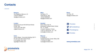 allrightsreserved
Maggio 2019 - 14
Contacts
Bologna
Via Guglielmo Marconi, 43
+39 051 6480911
italy@prometeia.com
Milan
Via Brera, 18
Viale Monza, 265
+39 02 80505845
italy@prometeia.com
Cairo
Smart Village - Concordia Building, B2111
Km 28 Cairo Alex Desert Road
6 of October City, Giza
egypt@prometeia.com
Istanbul
River Plaza, Kat 19
Büyükdere Caddesi Bahar Sokak
No. 13, 34394
| Levent | Istanbul | Turkey
+ 90 212 709 02 80 – 81 – 82
turkey@prometeia.com
London
Dashwood House 69 Old Broad Street
EC2M 1QS
+44 (0) 207 786 3525
uk@prometeia.com
Moscow
ul. Ilyinka, 4
Capital Business Center Office 308
+7 (916) 215 0692
russia@prometeia.com
Rome
Via Tirso, 26
italy@prometeia.com
www.prometeia.com
Prometeiagroup
Prometeia
@PrometeiaGroup
Prometeia
 