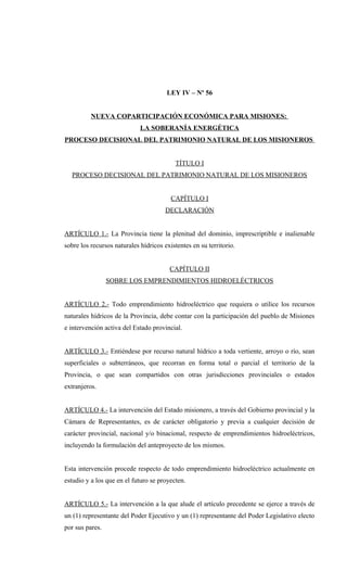 LEY IV – Nº 56
NUEVA COPARTICIPACIÓN ECONÓMICA PARA MISIONES:
LA SOBERANÍA ENERGÉTICA
PROCESO DECISIONAL DEL PATRIMONIO NATURAL DE LOS MISIONEROS
TÍTULO I
PROCESO DECISIONAL DEL PATRIMONIO NATURAL DE LOS MISIONEROS
CAPÍTULO I
DECLARACIÓN
ARTÍCULO 1.- La Provincia tiene la plenitud del dominio, imprescriptible e inalienable
sobre los recursos naturales hídricos existentes en su territorio.
CAPÍTULO II
SOBRE LOS EMPRENDIMIENTOS HIDROELÉCTRICOS
ARTÍCULO 2.- Todo emprendimiento hidroeléctrico que requiera o utilice los recursos
naturales hídricos de la Provincia, debe contar con la participación del pueblo de Misiones
e intervención activa del Estado provincial.
ARTÍCULO 3.- Entiéndese por recurso natural hídrico a toda vertiente, arroyo o río, sean
superficiales o subterráneos, que recorran en forma total o parcial el territorio de la
Provincia, o que sean compartidos con otras jurisdicciones provinciales o estados
extranjeros.
ARTÍCULO 4.- La intervención del Estado misionero, a través del Gobierno provincial y la
Cámara de Representantes, es de carácter obligatorio y previa a cualquier decisión de
carácter provincial, nacional y/o binacional, respecto de emprendimientos hidroeléctricos,
incluyendo la formulación del anteproyecto de los mismos.
Esta intervención procede respecto de todo emprendimiento hidroeléctrico actualmente en
estudio y a los que en el futuro se proyecten.
ARTÍCULO 5.- La intervención a la que alude el artículo precedente se ejerce a través de
un (1) representante del Poder Ejecutivo y un (1) representante del Poder Legislativo electo
por sus pares.
 