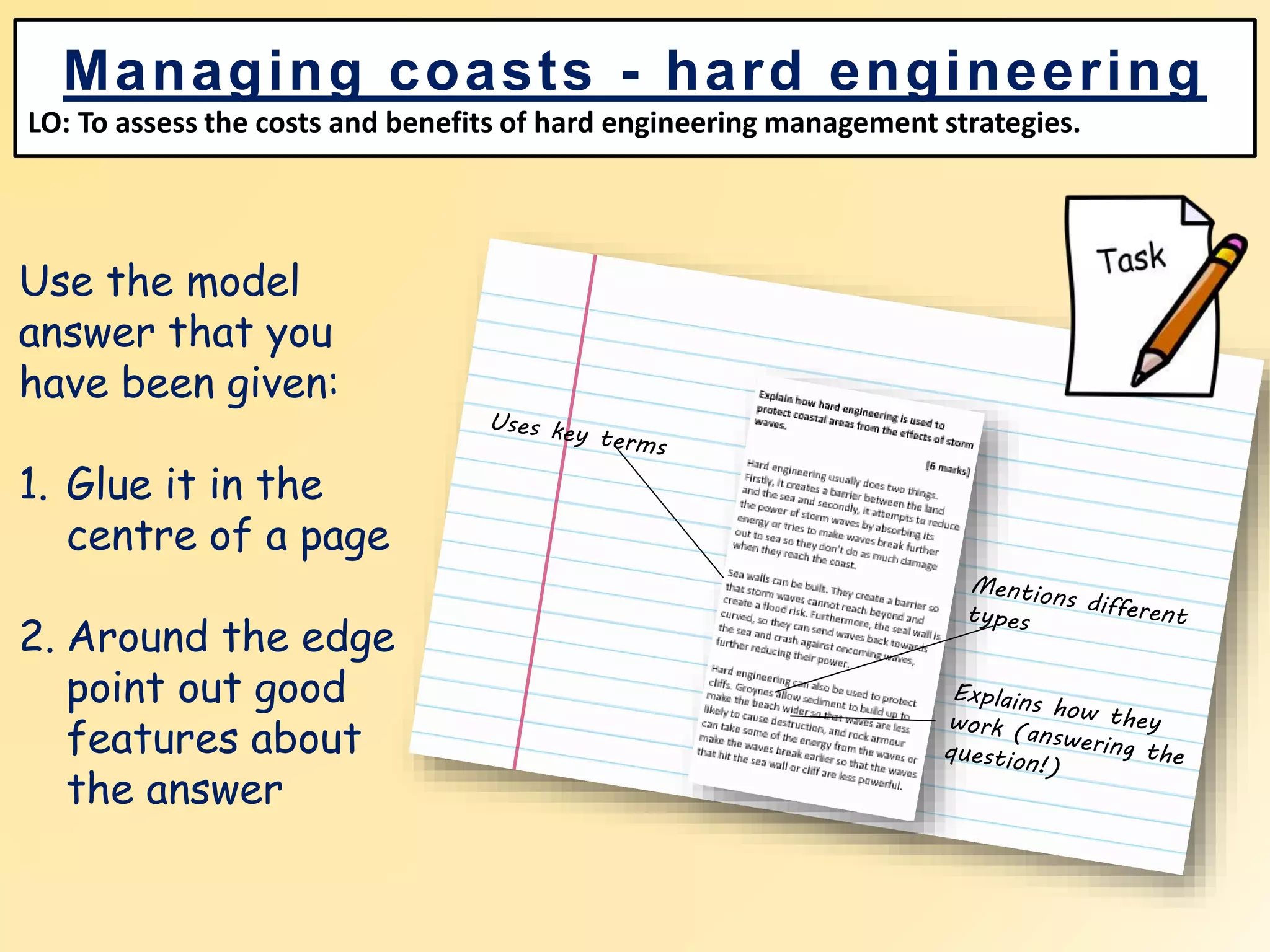 Use the model
answer that you
have been given:
1. Glue it in the
centre of a page
2. Around the edge
point out good
features about
the answer
Managing coasts - hard engineering
LO: To assess the costs and benefits of hard engineering management strategies.
 