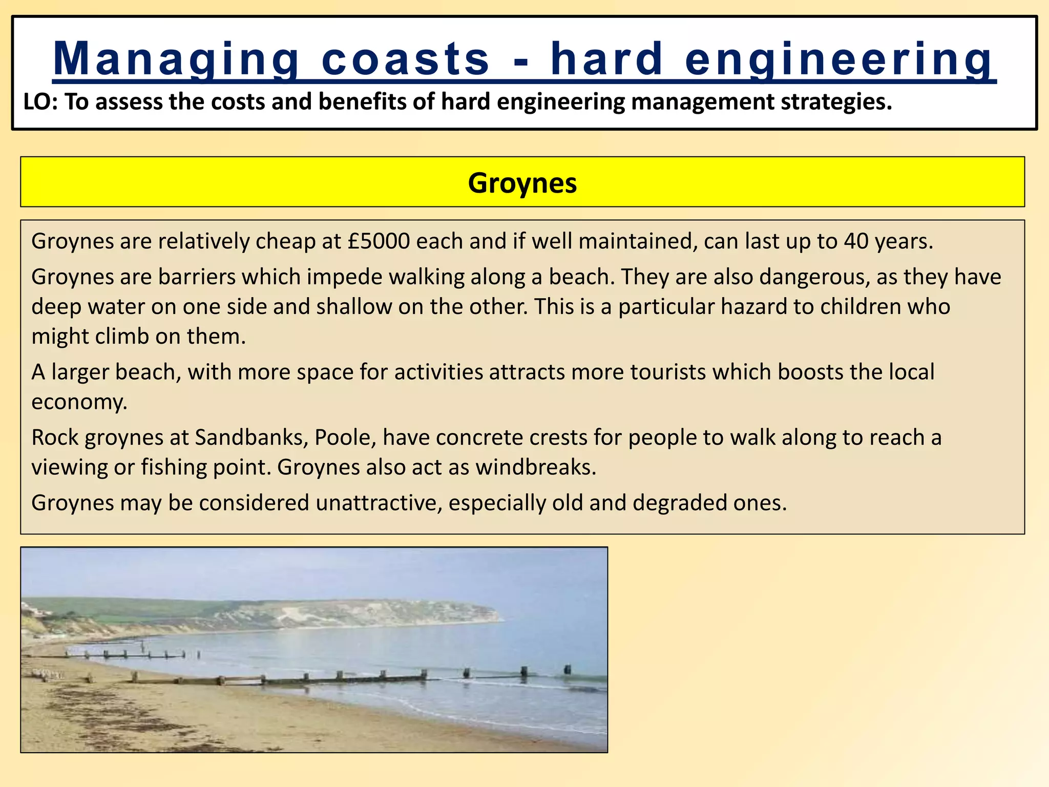 Groynes
Groynes are relatively cheap at £5000 each and if well maintained, can last up to 40 years.
Groynes are barriers which impede walking along a beach. They are also dangerous, as they have
deep water on one side and shallow on the other. This is a particular hazard to children who
might climb on them.
A larger beach, with more space for activities attracts more tourists which boosts the local
economy.
Rock groynes at Sandbanks, Poole, have concrete crests for people to walk along to reach a
viewing or fishing point. Groynes also act as windbreaks.
Groynes may be considered unattractive, especially old and degraded ones.
Managing coasts - hard engineering
LO: To assess the costs and benefits of hard engineering management strategies.
 