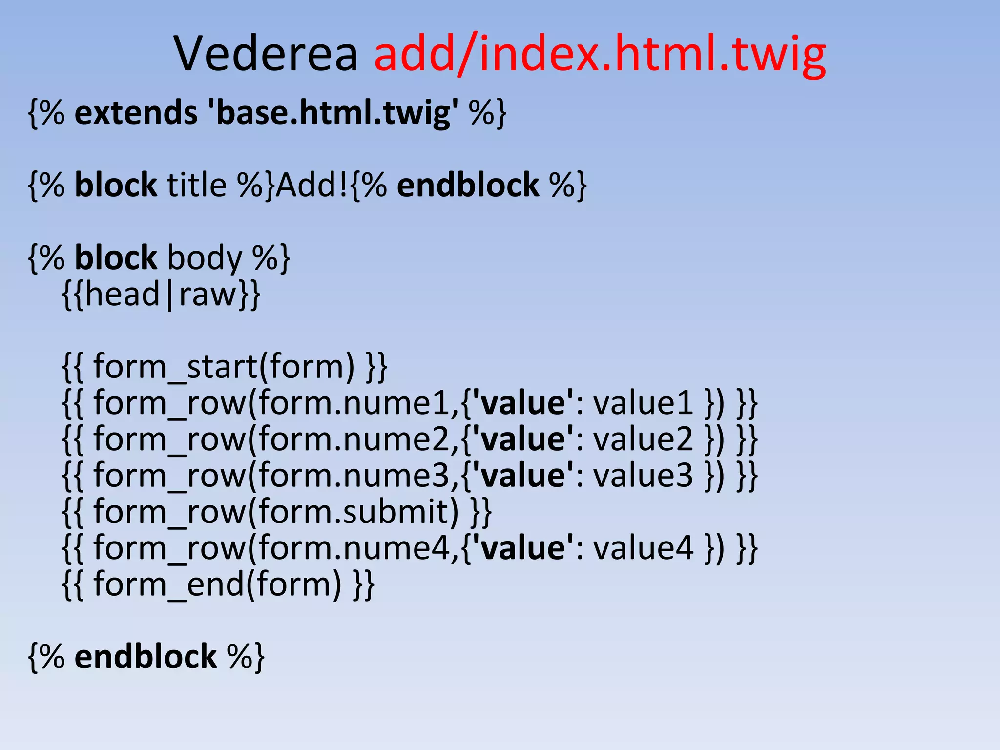 Vederea add/index.html.twig {% extends 'base.html.twig' %} {% block title %}Add!{% endblock %} {% block body %} {{head|raw}} {{ form_start(form) }} {{ form_row(form.nume1,{'value': value1 }) }} {{ form_row(form.nume2,{'value': value2 }) }} {{ form_row(form.nume3,{'value': value3 }) }} {{ form_row(form.submit) }} {{ form_row(form.nume4,{'value': value4 }) }} {{ form_end(form) }} {% endblock %} 