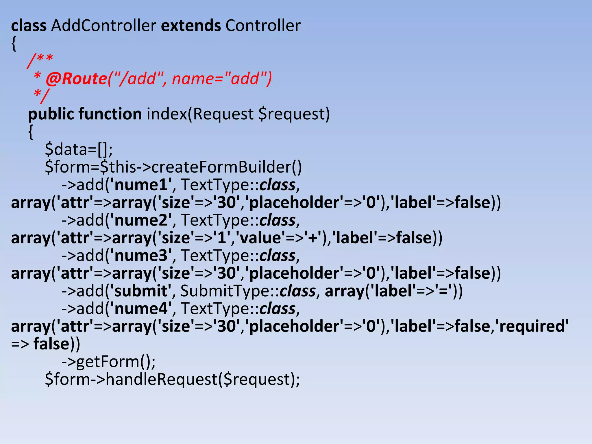 class AddController extends Controller { /** * @Route("/add", name="add") */ public function index(Request $request) { $data=[]; $form=$this->createFormBuilder() ->add('nume1', TextType::class, array('attr'=>array('size'=>'30','placeholder'=>'0'),'label'=>false)) ->add('nume2', TextType::class, array('attr'=>array('size'=>'1','value'=>'+'),'label'=>false)) ->add('nume3', TextType::class, array('attr'=>array('size'=>'30','placeholder'=>'0'),'label'=>false)) ->add('submit', SubmitType::class, array('label'=>'=')) ->add('nume4', TextType::class, array('attr'=>array('size'=>'30','placeholder'=>'0'),'label'=>false,'required' => false)) ->getForm(); $form->handleRequest($request); 