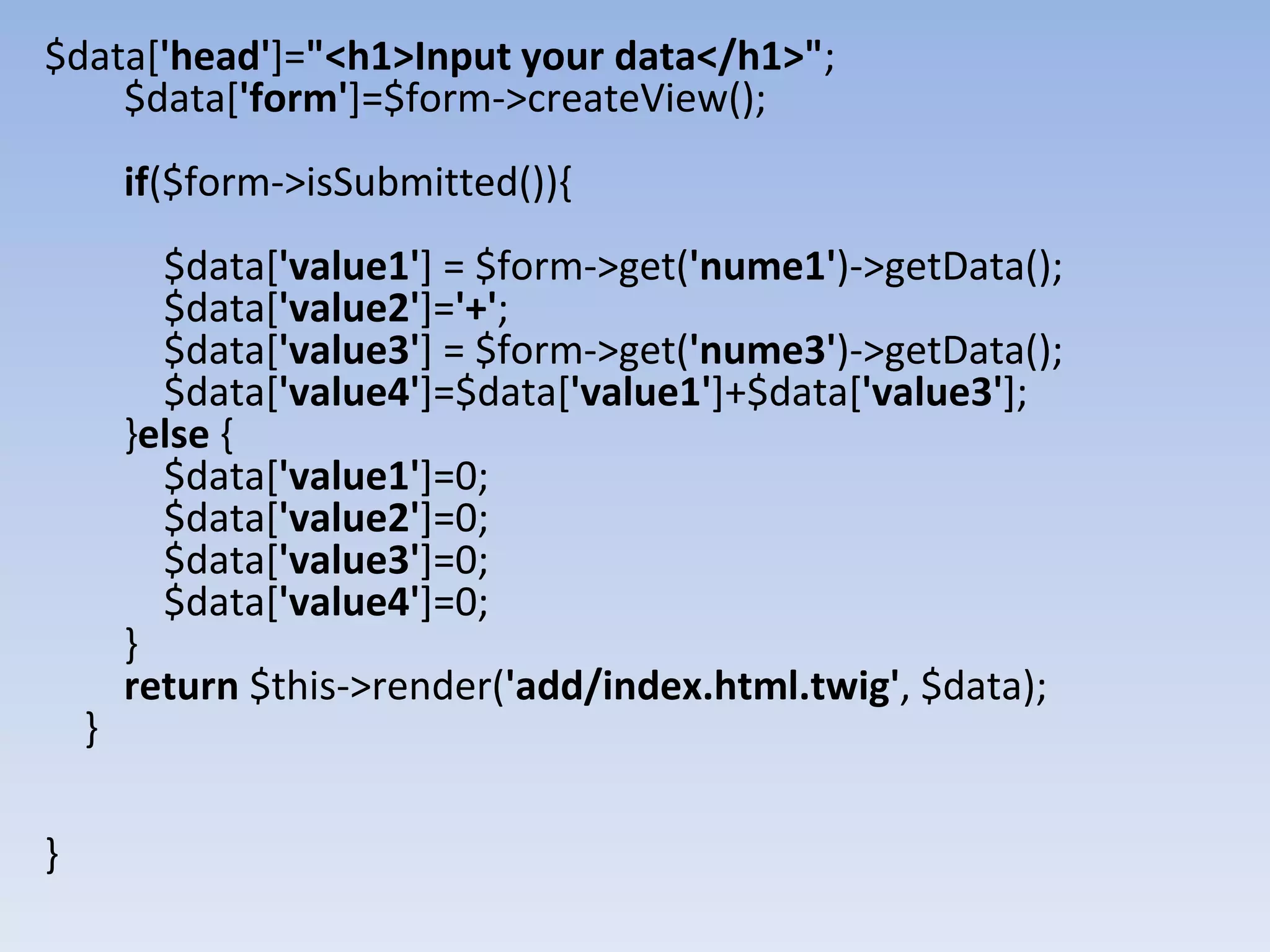 $data['head']="<h1>Input your data</h1>"; $data['form']=$form->createView(); if($form->isSubmitted()){ $data['value1'] = $form->get('nume1')->getData(); $data['value2']='+'; $data['value3'] = $form->get('nume3')->getData(); $data['value4']=$data['value1']+$data['value3']; }else { $data['value1']=0; $data['value2']=0; $data['value3']=0; $data['value4']=0; } return $this->render('add/index.html.twig', $data); } } 