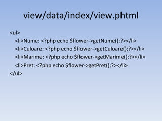 view/data/index/view.phtml
<ul>
<li>Nume: <?php echo $flower->getNume();?></li>
<li>Culoare: <?php echo $flower->getCuloare();?></li>
<li>Marime: <?php echo $flower->getMarime();?></li>
<li>Pret: <?php echo $flower->getPret();?></li>
</ul>
 
