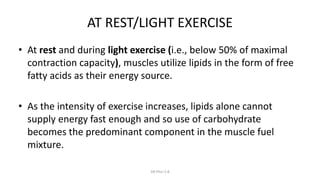 AT REST/LIGHT EXERCISE
• At rest and during light exercise (i.e., below 50% of maximal
contraction capacity), muscles utilize lipids in the form of free
fatty acids as their energy source.
• As the intensity of exercise increases, lipids alone cannot
supply energy fast enough and so use of carbohydrate
becomes the predominant component in the muscle fuel
mixture.
DR Phiri S B
 