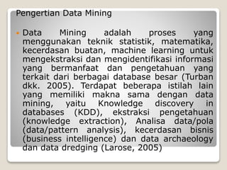 Pengertian Data Mining
 Data Mining adalah proses yang
menggunakan teknik statistik, matematika,
kecerdasan buatan, machine learning untuk
mengekstraksi dan mengidentifikasi informasi
yang bermanfaat dan pengetahuan yang
terkait dari berbagai database besar (Turban
dkk. 2005). Terdapat beberapa istilah lain
yang memiliki makna sama dengan data
mining, yaitu Knowledge discovery in
databases (KDD), ekstraksi pengetahuan
(knowledge extraction), Analisa data/pola
(data/pattern analysis), kecerdasan bisnis
(business intelligence) dan data archaeology
dan data dredging (Larose, 2005)
 
