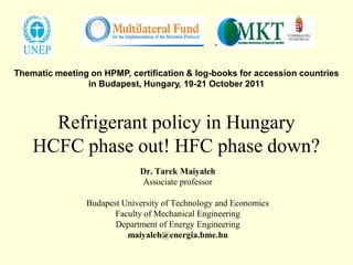 Thematic meeting on HPMP, certification & log-books for accession countries
                in Budapest, Hungary, 19-21 October 2011



      Refrigerant policy in Hungary
    HCFC phase out! HFC phase down?
                             Dr. Tarek Maiyaleh
                             Associate professor

                Budapest University of Technology and Economics
                       Faculty of Mechanical Engineering
                       Department of Energy Engineering
                          maiyaleh@energia.bme.hu
 