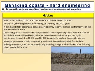 Gabions
Gabions are relatively cheap at £110 a metre and they are easy to construct.
For the cost, they are good value for money, as they may last 20-25 years.
In a damaged state, gabions are dangerous. People may trip over them or cut themselves on the
broken steel wire mesh.
The use of gabions is restricted to sandy beaches as the shingle and pebbles hurled at them on
pebble beaches would quickly degrade them. Gabions are easily destroyed, so regular
maintenance is needed. In 2010 it cost £30 000 to repair the gabions damaged by storms.
Damaged gabions are visually unappealing, and seabirds may damage their feet in them.
Although unnatural, they can become visually appealing if vegetated and looked after. This may
attract people to the area.
Managing coasts - hard engineering
LO: To assess the costs and benefits of hard engineering management strategies.
 