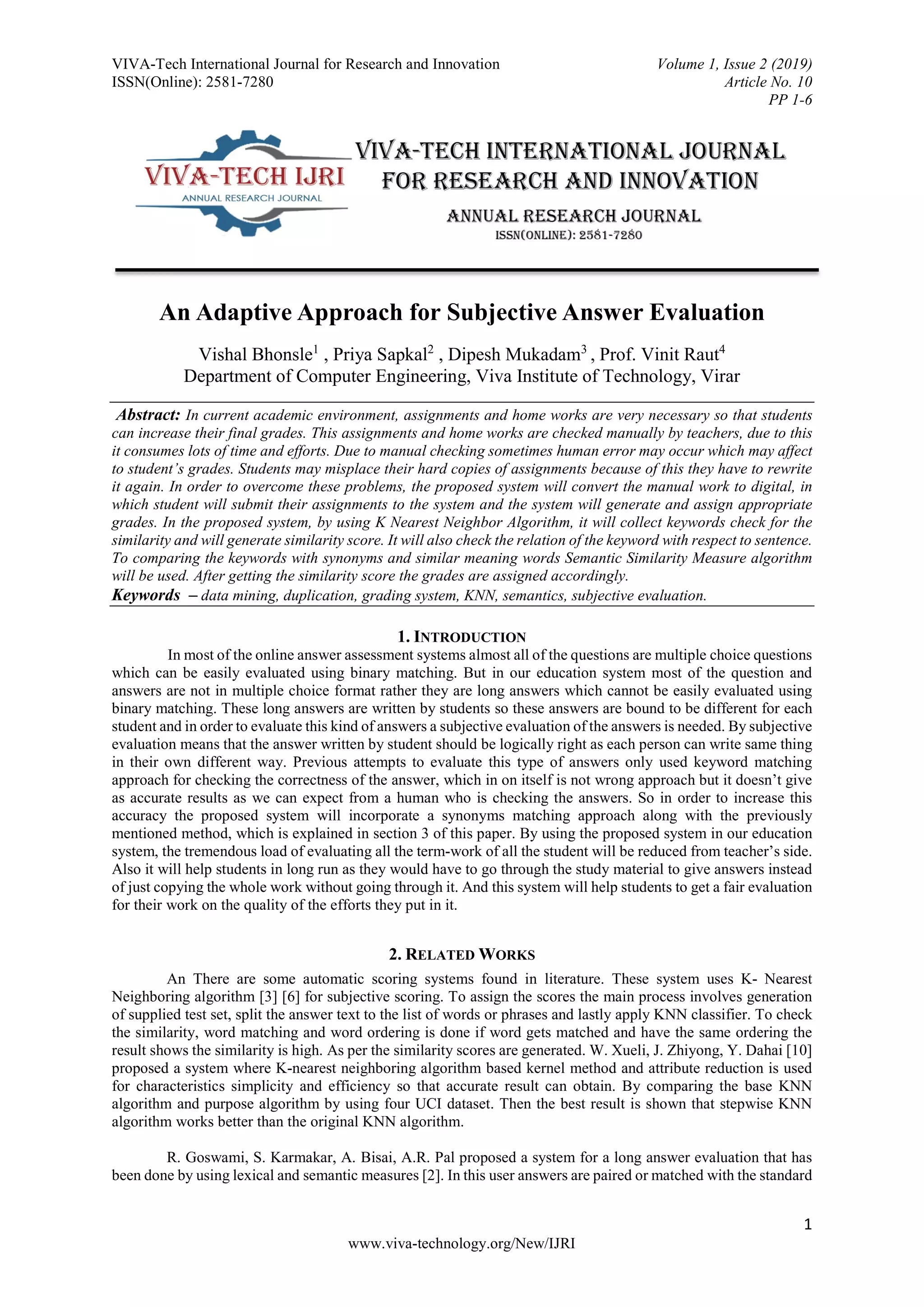 VIVA-Tech International Journal for Research and Innovation Volume 1, Issue 2 (2019)
ISSN(Online): 2581-7280 Article No. 10
PP 1-6
1
www.viva-technology.org/New/IJRI
An Adaptive Approach for Subjective Answer Evaluation
Vishal Bhonsle1
, Priya Sapkal2
, Dipesh Mukadam3
, Prof. Vinit Raut4
Department of Computer Engineering, Viva Institute of Technology, Virar
Abstract: In current academic environment, assignments and home works are very necessary so that students
can increase their final grades. This assignments and home works are checked manually by teachers, due to this
it consumes lots of time and efforts. Due to manual checking sometimes human error may occur which may affect
to student’s grades. Students may misplace their hard copies of assignments because of this they have to rewrite
it again. In order to overcome these problems, the proposed system will convert the manual work to digital, in
which student will submit their assignments to the system and the system will generate and assign appropriate
grades. In the proposed system, by using K Nearest Neighbor Algorithm, it will collect keywords check for the
similarity and will generate similarity score. It will also check the relation of the keyword with respect to sentence.
To comparing the keywords with synonyms and similar meaning words Semantic Similarity Measure algorithm
will be used. After getting the similarity score the grades are assigned accordingly.
Keywords – data mining, duplication, grading system, KNN, semantics, subjective evaluation.
1. INTRODUCTION
In most of the online answer assessment systems almost all of the questions are multiple choice questions
which can be easily evaluated using binary matching. But in our education system most of the question and
answers are not in multiple choice format rather they are long answers which cannot be easily evaluated using
binary matching. These long answers are written by students so these answers are bound to be different for each
student and in order to evaluate this kind of answers a subjective evaluation of the answers is needed. By subjective
evaluation means that the answer written by student should be logically right as each person can write same thing
in their own different way. Previous attempts to evaluate this type of answers only used keyword matching
approach for checking the correctness of the answer, which in on itself is not wrong approach but it doesn’t give
as accurate results as we can expect from a human who is checking the answers. So in order to increase this
accuracy the proposed system will incorporate a synonyms matching approach along with the previously
mentioned method, which is explained in section 3 of this paper. By using the proposed system in our education
system, the tremendous load of evaluating all the term-work of all the student will be reduced from teacher’s side.
Also it will help students in long run as they would have to go through the study material to give answers instead
of just copying the whole work without going through it. And this system will help students to get a fair evaluation
for their work on the quality of the efforts they put in it.
2. RELATED WORKS
An There are some automatic scoring systems found in literature. These system uses K- Nearest
Neighboring algorithm [3] [6] for subjective scoring. To assign the scores the main process involves generation
of supplied test set, split the answer text to the list of words or phrases and lastly apply KNN classifier. To check
the similarity, word matching and word ordering is done if word gets matched and have the same ordering the
result shows the similarity is high. As per the similarity scores are generated. W. Xueli, J. Zhiyong, Y. Dahai [10]
proposed a system where K-nearest neighboring algorithm based kernel method and attribute reduction is used
for characteristics simplicity and efficiency so that accurate result can obtain. By comparing the base KNN
algorithm and purpose algorithm by using four UCI dataset. Then the best result is shown that stepwise KNN
algorithm works better than the original KNN algorithm.
R. Goswami, S. Karmakar, A. Bisai, A.R. Pal proposed a system for a long answer evaluation that has
been done by using lexical and semantic measures [2]. In this user answers are paired or matched with the standard
 
