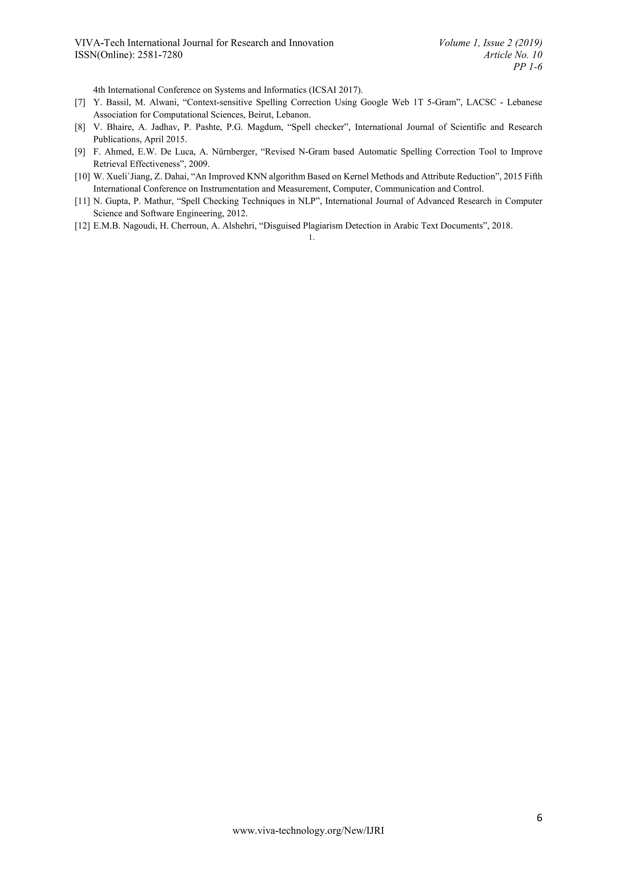 VIVA-Tech International Journal for Research and Innovation Volume 1, Issue 2 (2019)
ISSN(Online): 2581-7280 Article No. 10
PP 1-6
6
www.viva-technology.org/New/IJRI
4th International Conference on Systems and Informatics (ICSAI 2017).
[7] Y. Bassil, M. Alwani, “Context-sensitive Spelling Correction Using Google Web 1T 5-Gram”, LACSC - Lebanese
Association for Computational Sciences, Beirut, Lebanon.
[8] V. Bhaire, A. Jadhav, P. Pashte, P.G. Magdum, “Spell checker”, International Journal of Scientific and Research
Publications, April 2015.
[9] F. Ahmed, E.W. De Luca, A. Nürnberger, “Revised N-Gram based Automatic Spelling Correction Tool to Improve
Retrieval Effectiveness”, 2009.
[10] W. XueliˈJiang, Z. Dahai, “An Improved KNN algorithm Based on Kernel Methods and Attribute Reduction”, 2015 Fifth
International Conference on Instrumentation and Measurement, Computer, Communication and Control.
[11] N. Gupta, P. Mathur, “Spell Checking Techniques in NLP”, International Journal of Advanced Research in Computer
Science and Software Engineering, 2012.
[12] E.M.B. Nagoudi, H. Cherroun, A. Alshehri, “Disguised Plagiarism Detection in Arabic Text Documents”, 2018.
1.
 