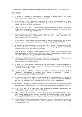 International Journal of Computer Networks & Communications (IJCNC) Vol.11, No.3, May 2019
66
REFERENCES
[1] E. Biglieri, R. Calderbank, A. Constantinides, A. Goldsmith, A. Paulraj and H.V. Poor, MIMO
Wireless Communications, Cambridge University Press 2007.
[2] G. J. Foschini, Layered Space-Time Architecture for Wireless Communication in a Fading
Environment When Using Multi- Element Antennas, Bell Laboratories Technical Journal 41–59,
October 1997.https://doi.org/10.1002/bltj.2015.
[3] Gong, D., Zhao, M., Yang, Y, A multi-channel cooperative MIMO MAC protocol for clustered
wireless sensor networks, Journal of Parallel and Distributed Computing, 74 (2014), pp. 3098-
3114https://doi.org/10.1016/j.jpdc.2014.07.012.
[4] S. Aneja, S. Sharma, A novel cooperative communication sysem based on multilevel convolutional
codes, Wireless Personal Communications, vol. 95, no. 4, pp. 3539-3556, 2017
https://doi.org/10.1007/s11277-017-4011-z.
[5] S. M. Alamouti, A simple transmit diversity technique for wireless communications, IEEE J. Select.
Areas Commun., vol. 16, pp. 1451–1458, October 1998. https://doi.org/10.1109/49.730453.
[6] A. Abraham, N. Madhu. Cooperative Communication For 5G Networks: A Green Communication
Based Survey, International Journal of Information Science and Computing: 4(2): December 2017: p.
65-78.http://dx.doi.org/10.5958/2454-9533.2017.00007.2.
[7] Z. Mo, W. Su, and J. D. Matyjas, Amplify and forward relaying protocol design with optimum power
and time allocation. In MILCOM 2016 - 2016 IEEE Military Communications Conference, pages
412–417, Nov 2016 https://doi.org/10.1109/MILCOM.2016.7795362.
[8] J. N. Laneman and G. W. Wornell, Cooperative diversity in wireless networks: Efficient protocols
and outage behavior, IEEE Trans. Inform. Theory, vol. 50, pp. 3062-3080, 2004.
https://doi.org/10.1109/TIT.2004.838089.
[9] S. Madan La, S. Vivek Kumar, Effects of Code Rate and Constraint Length on Performance of
Convolutional Code, International Journal of Information, Communication and Computing
Technology, 2016, Volume: 4, Issue: 1.
[10] L.C.Tran, X.Huang, A.Mertins, F. Safaei, Comprehensive Performance Analysis Of Fully
Cooperative Communication in WBANs, IEEE Journals & Magazines , Volume: 4
,2016.https://doi.org/10.1109/ACCESS.2016.2637568.
[11] H. Ochiai, P. Mitran, and V. Tarokh, Design and analysis of collaborative diversity protocols for
wireless sensor networks, in Vehicular Technology Conference, 2004. VTC2004-Fall. 2004 IEEE
60th, vol. 7, pp. 4645–4649, IEEE, 2004.https://doi.org/10.1109/VETECF.2004.1404971.
[12] A. Meier and J. Thompson, Cooperative diversity in wireless networks, in 3G and Beyond, 2005 6th
IEE International Conference on, pp. 1–5, IET, 2005.https://ieeexplore.ieee.org/document/4222750.
[13] Y. S. Cho, J. Kim, W. Y. Yang, C-G. Kang, MIMO-OFDM Wireless Communications with
MATLAB, 2010, https://doi.org/10.1002/9780470825631 .
[14] X Shi, C Siriteanu, S Yoshizawa and Yoshikazu Miyanaga, 2012. Realistic Rician Fading Channel
based Optimal Linear MIMO Precoding Evaluation, in Communications Control and Signal
Processing (ISCCSP), 5th International Symposium.https://doi.org/10.1109/ISCCSP.2012.6217780
[15] Lei Xu, Hong-Wei Zhang, Optimum Relay Location in Cooperative Communication Networks with
Single AF Relay, in Int. J. Communications, Network and System Sciences, 2011, 4, 147-151 DOI:
10.4236/ijcns.2011.43018.
 