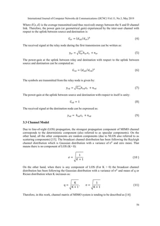 International Journal of Computer Networks & Communications (IJCNC) Vol.11, No.3, May 2019
56
Where 𝐸( 𝑠, 𝑑) is the average transmitted (and thus received) energy between the S and D channel
link. Therefore, the power gain (or geometrical gain) experienced by the inter-user channel with
respect to the uplink between source and destination is:
𝐺𝑠𝑟 = ( 𝑑 𝑠𝑑 𝑑 𝑠𝑟⁄ )4
(4)
The received signal at the relay node during the first transmission can be written as:
𝑦𝑠𝑟 = √𝐺𝑠𝑟ℎ 𝑠𝑟 𝑥 𝑠 + 𝑛 𝑠𝑟 (5)
The power-gain at the uplink between relay and destination with respect to the uplink between
source and destination can be computed as:
𝐺 𝑟𝑑 = ( 𝑑 𝑠𝑑 𝑑 𝑟𝑑⁄ )⁴ (6)
The symbols are transmitted from the relay node is given by:
𝑦 𝑟𝑑 = √𝐺 𝑟𝑑ℎ 𝑟𝑑 𝑥 𝑟 + 𝑛 𝑟𝑑 (7)
The power-gain at the uplink between source and destination with respect to itself is unity:
𝐺 𝑠𝑑 = 1 (8)
The received signal at the destination node can be expressed as:
𝑦 𝑠𝑑 = ℎ 𝑠𝑑 𝑥 𝑠 + 𝑛 𝑠𝑑 (9)
3.3 Channel Model
Due to line-of-sight (LOS) propagation, the strongest propagation component of MIMO channel
corresponds to the deterministic component (also referred to as specular components). On the
other hand, all the other components are random components (due to NLOS also referred to as
scattering components) [13]. The broadcast channel distribution has been following the Rayleigh
channel distribution which is Gaussian distribution with a variance of σ2
and zero mean. That
means there is no component of LOS (K= 0):
𝜎 = √
1
𝐾 + 1
(10 )
On the other hand, when there is any component of LOS (For K > 0) the broadcast channel
distribution has been following the Gaussian distribution with a variance of σ2
and mean of q or
Rician distribution when K increases as:
q = √
K
K + 1
, σ = √
1
K + 1
(11)
Therefore, in this work, channel matrix of MIMO system is tending to be described as [14]:
 