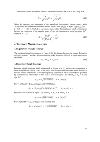 International Journal of Computer Networks & Communications (IJCNC) Vol.11, No.3, May 2019
57
𝐻 = √
𝐾
𝐾 + 1
𝐻 𝑑 + √
1
𝐾 + 1
𝐻𝑟 (12)
Where Hd represents the component of the normalized deterministic channel matrix, while
Hrrepresents the component of random channel matrix, with ||𝐻 𝑑 ||2
= 𝑁 𝑇 𝑀, E{ |[𝐻𝑟]𝑖,𝑗|2
}= 1,
𝑖 = 1:𝑁 𝑇, 𝑗 = 1: 𝑀[14]. While K is known as a factor of the Rician channel which is the relation
between the component of the specular power c2
and the component of scattering power 2σ2
,
displayed as [13]:
𝐾 =
‖ 𝐻 𝑑‖2
𝐸 {|[𝐻𝑟]𝑖,𝑗|
2
}
=
𝑐2
2𝜎2
(13)
4. TOPOLOGY MODELS ANALYSIS
4.1 Equilateral Triangle Topology
The equilateral triangle topology as in Figure 6 (b), the distance between the source, destination
and relay is equal. Therefore, when substituting in (4), the power gain will be equal at each node
as follows:
𝐺𝑠𝑟 = 𝐺 𝑟𝑑 = 𝐺 𝑠𝑑 = 1 (14)
4.2 Isosceles Triangle Topology
Isosceles triangle topology which represented in Figure 6 as (a) and (c) the arrangement is
illustrated where the relay is closer to the sender than the destination and closer to the destination
than the sender, respectively. In this topology relay location will not be random but is governed
by a mathematical relationship. In first case as shown in figure 7 (a) when𝑑 𝑠𝑑 = 𝑑 𝑠𝑟 = 𝑑, and
𝑑 𝑟𝑑 < 𝑑
𝑑 𝑟𝑑 = 𝑑 √2(1 − 𝑐𝑜𝑠 𝜃) , 𝜃 ∈ (0, π/3)
If 𝜃 = π/4and𝑑 = 1, 𝑑 𝑟𝑑will equal to (0.765367),then
𝐺 𝑟𝑑 = ( 𝑑 𝑠𝑑 𝑑 𝑟𝑑⁄ )4
= (1 0.765367⁄ )4
, 𝐺𝑠𝑟 = 𝐺 𝑠𝑑 = 1
In second case as shown in figure 7 (b) when𝑑 𝑠𝑑 = 𝑑 𝑟𝑑 = 𝑑, and 𝑑 𝑠𝑟 < 𝑑
𝑑 𝑠𝑟 = 𝑑 √2(1 − 𝑐𝑜𝑠 𝜑) , 𝜑 ∈ (0, π/3)
If𝜑 = π/4and𝑑 = 1, 𝑑 𝑠𝑟will equal to (0.765367), then
𝐺𝑠𝑟 = ( 𝑑 𝑠𝑑 𝑑 𝑠𝑟⁄ )4
= (1 0.765367⁄ )4
, 𝐺 𝑟𝑑 = 𝐺 𝑠𝑑 = 1
 