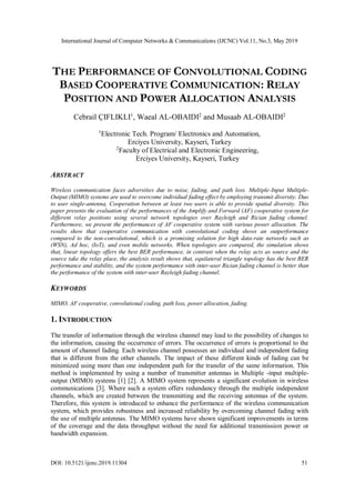 International Journal of Computer Networks & Communications (IJCNC) Vol.11, No.3, May 2019
DOI: 10.5121/ijcnc.2019.11304 51
THE PERFORMANCE OF CONVOLUTIONAL CODING
BASED COOPERATIVE COMMUNICATION: RELAY
POSITION AND POWER ALLOCATION ANALYSIS
Cebrail ÇIFLIKLI1
, Waeal AL-OBAIDI2
and Musaab AL-OBAIDI2
1
Electronic Tech. Program/ Electronics and Automation,
Erciyes University, Kayseri, Turkey
2
Faculty of Electrical and Electronic Engineering,
Erciyes University, Kayseri, Turkey
ABSTRACT
Wireless communication faces adversities due to noise, fading, and path loss. Multiple-Input Multiple-
Output (MIMO) systems are used to overcome individual fading effect by employing transmit diversity. Duo
to user single-antenna, Cooperation between at least two users is able to provide spatial diversity. This
paper presents the evaluation of the performances of the Amplify and Forward (AF) cooperative system for
different relay positions using several network topologies over Rayleigh and Rician fading channel.
Furthermore, we present the performances of AF cooperative system with various power allocation. The
results show that cooperative communication with convolutional coding shows an outperformance
compared to the non-convolutional, which is a promising solution for high data-rate networks such as
(WSN), Ad hoc, (IoT), and even mobile networks. When topologies are compared, the simulation shows
that, linear topology offers the best BER performance, in contrast when the relay acts as source and the
source take the relay place, the analysis result shows that, equilateral triangle topology has the best BER
performance and stability, and the system performance with inter-user Rician fading channel is better than
the performance of the system with inter-user Rayleigh fading channel.
KEYWORDS
MIMO, AF cooperative, convolutional coding, path loss, power allocation, fading.
1. INTRODUCTION
The transfer of information through the wireless channel may lead to the possibility of changes to
the information, causing the occurrence of errors. The occurrence of errors is proportional to the
amount of channel fading. Each wireless channel possesses an individual and independent fading
that is different from the other channels. The impact of these different kinds of fading can be
minimized using more than one independent path for the transfer of the same information. This
method is implemented by using a number of transmitter antennas in Multiple -input multiple-
output (MIMO) systems [1] [2]. A MIMO system represents a significant evolution in wireless
communications [3]. Where such a system offers redundancy through the multiple independent
channels, which are created between the transmitting and the receiving antennas of the system.
Therefore, this system is introduced to enhance the performance of the wireless communication
system, which provides robustness and increased reliability by overcoming channel fading with
the use of multiple antennas. The MIMO systems have shown significant improvements in terms
of the coverage and the data throughput without the need for additional transmission power or
bandwidth expansion.
 