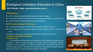 Challenge/Issue:
 Lack of complete ecological civilization education system in colleges.
 The good atmosphere for universities to publicize ecological civilization has not been formed.
 Teaching method emphasizes theory, lacks practical teaching.
RCE TIANJIN, CHINA seacenter@nankai.edu.cn
Ecological Civilization Education in China
RCE Education Strategy and Response:
 To establish the Ecological Civilization Research Institute of Nankai University
 Set up High-education Ecological Civilization Education Alliance with 160 universities across
China.
 Design an online course on ecological civilization over 100,000 students online.
Linkages to the SDGs and Targets:
Quality Education
The establishment of the alliance and the opening of online ecological civilization courses
contribute to realize the deep exchange and resource sharing of ecological civilization
education and create a platform for everyone to communicate, cooperate and interact, thus
achieving quality education. We hope that more people can participate in ecological civilization
education and put the concept of ecological civilization into practice.
 