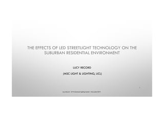 THE EFFECTS OF LED STREETLIGHT TECHNOLOGY ON THE
SUBURBAN RESIDENTIAL ENVIRONMENT
LUCY RECORD
(MSC LIGHT & LIGHTING, UCL)
Lucy Record – ILP Professional Lighting Summit – Newcastle 2019
1
 