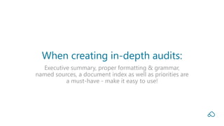 Executive summary, proper formatting & grammar,
named sources, a document index as well as priorities are
a must-have - make it easy to use!
When creating in-depth audits:
 