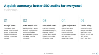 pa.ag@peakaceag72
A quick summary: better SEO audits for everyone!
#searchleeds
01
The right format
Choose the right
format based on your
goal(s) as well as the
recipient; sometimes
multiple formats are
needed.
02
Tackle the root cause
Never provide a report
that just highlights the
symptoms. Make it
actionable and provide
guidance. Prioritise
ruthlessly!
03
For in-depth audits
Executive summary,
proper formatting &
grammar, named
sources, a document
index and priorities
are a must-have.
04
Type & scope matter
Individualise audit
focus-areas and
starting points for
each business/domain
type and their
respective scopes.
05
Tailored, always
Audits that come
straight out of the
box and 1:1 tool
exports etc. are not
SEO audits!
Don’t. Just don't!
 