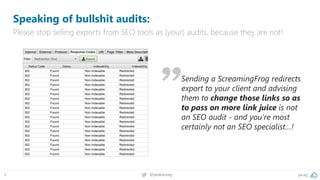 pa.ag@peakaceag8
Speaking of bullshit audits:
Please stop selling exports from SEO tools as (your) audits, because they are not!
Sending a ScreamingFrog redirects
export to your client and advising
them to change those links so as
to pass on more link juice is not
an SEO audit - and you’re most
certainly not an SEO specialist…!
 