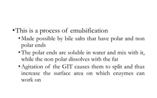 •This is a process of emulsification
•Made possible by bile salts that have polar and non
polar ends
•The polar ends are soluble in water and mix with it,
while the non polar dissolves with the fat
•Agitation of the GIT causes them to split and thus
increase the surface area on which enzymes can
work on
 