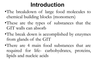 Introduction
•The breakdown of large food molecules to
chemical building blocks (monomers)
•These are the types of substances that the
GIT walls can absorb
•The break down is accomplished by enzymes
from glands of the GIT
•There are 4 main food substances that are
required for life- carbohydrates, proteins,
lipids and nucleic acids
 