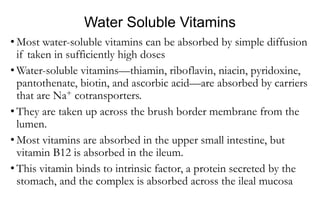 Water Soluble Vitamins
• Most water-soluble vitamins can be absorbed by simple diffusion
if taken in sufficiently high doses
• Water-soluble vitamins—thiamin, riboflavin, niacin, pyridoxine,
pantothenate, biotin, and ascorbic acid—are absorbed by carriers
that are Na+ cotransporters.
• They are taken up across the brush border membrane from the
lumen.
• Most vitamins are absorbed in the upper small intestine, but
vitamin B12 is absorbed in the ileum.
• This vitamin binds to intrinsic factor, a protein secreted by the
stomach, and the complex is absorbed across the ileal mucosa
 