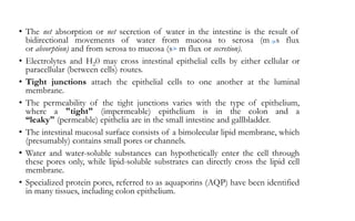 • The net absorption or net secretion of water in the intestine is the result of
bidirectional movements of water from mucosa to serosa (m s flux
or absorption) and from serosa to mucosa (s m flux or secretion).
• Electrolytes and H20 may cross intestinal epithelial cells by either cellular or
paracellular (between cells) routes.
• Tight junctions attach the epithelial cells to one another at the luminal
membrane.
• The permeability of the tight junctions varies with the type of epithelium,
where a "tight" (impermeable) epithelium is in the colon and a
“leaky" (permeable) epithelia are in the small intestine and gallbladder.
• The intestinal mucosal surface consists of a bimolecular lipid membrane, which
(presumably) contains small pores or channels.
• Water and water-soluble substances can hypothetically enter the cell through
these pores only, while lipid-soluble substrates can directly cross the lipid cell
membrane.
• Specialized protein pores, referred to as aquaporins (AQP) have been identified
in many tissues, including colon epithelium.
 