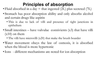 Principles of absorption
• Fluid absorbed in a day = that ingested (2L) plus secreted (7L)
• Stomach has poor absorption ability and only absorbs alcohol
and certain drugs like aspirin
• This is due to lack of villi and presence of tight junctions in
epithelium
• Small intestines – have vulvulae connivients (x3) that have villi
(x10) on them
• The villi have microvilli (x20) that make the brush boarder
• Water movement obeys the law of osmosis, it is absorbed
when the blood is more hypertonic
• Ions - different mechanisms are noted for ion absorption
 