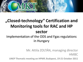 „Closed-technology” Certification and
   Monitoring tools for RAC and HP
               sector
Implementation of the ODS and Fgas regulations
                 in Hungary

               Mr. Attila ZOLTÁN, managing director
                                             HMBC
 UNEP Thematic meeting on HPMP, Budapest, 19-21 October 2011
 