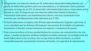 • Los pacientes con infección latente por M. tuberculosis desarrollan habitualmente una
prueba de tuberculina positiva, pero son asintomáticos y no infecciosos. Estos pacientes
presentan un riesgo de un 10% de desarrollar enfermedad tuberculosa o tuberculosis activa
durante su vida. El riesgo de que una infección tuberculosa latente evolucione a
enfermedad tuberculosa, con manifestaciones clínicas, está muy aumentado en los
pacientes que simultáneamente están infectados por el VIH.
• El bacilo tuberculoso se duplica cada 20 horas aproximadamente, llegando a provocar, si
no es controlado por las defensas del huésped, una necrosis de los tejidos circundantes,
formándose el llamado caseum (sustancia con aspecto y consistencia de queso).
• Estas zonas necróticas se licuan, produciéndose las cavernas con comunicación a las vías
aéreas, y pueden producirse siembras múltiples en ambos pulmones .La multiplicación del
bacilo tuberculoso en las cavernas, una vez que éstas se abren al exterior, se acelera
extraordinariamente, aumentando el número de bacilos y la capacidad de diseminación
 