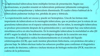 • La enfermedad tuberculosa tiene múltiples formas de presentación. Según sus
localizaciones, se pueden resumir en tuberculosis pulmonar (altamente contagiosa),
tuberculosis extrapulmonar y tuberculosis diseminada. El cuadro clínico habitual de la
tuberculosis pulmonar incluye tos, pérdida de peso y febrícula.
• La expectoración suele ser escasa y puede ser hemoptoica. Una de las formas más
importante de tuberculosis es la meningitis tuberculosa, que se produce por la rotura de un
granuloma tuberculoso en el espacio subaracnoideo. En los niños, la meningitis tuberculosa
se produce precozmente después de la primoinfección y casi siempre hay una tuberculosis
simultánea activa en otra localización. En la meningitis tuberculosa la mortalidad es alta (20
al 60% según la edad) y los defectos neurológicos después de la curación son muy
frecuentes. El diagnóstico radica fundamentalmente en el estudio del líquido
cefalorraquídeo (LCR), que suele mostrar pleocitosis linfocitaria, con proteínas elevadas y
glucosa baja. Se deben efectuar todos los esfuerzos posibles para confirmar el diagnóstico
por medio de tinciones, cultivos e incluso técnicas de biología molecular (PCR, reacción en
cadena de la polimerasa).
 