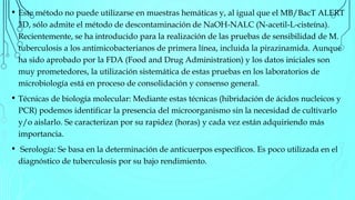 • Este método no puede utilizarse en muestras hemáticas y, al igual que el MB/BacT ALERT
3D, sólo admite el método de descontaminación de NaOH-NALC (N-acetil-L-cisteína).
Recientemente, se ha introducido para la realización de las pruebas de sensibilidad de M.
tuberculosis a los antimicobacterianos de primera línea, incluida la pirazinamida. Aunque
ha sido aprobado por la FDA (Food and Drug Administration) y los datos iniciales son
muy prometedores, la utilización sistemática de estas pruebas en los laboratorios de
microbiología está en proceso de consolidación y consenso general.
• Técnicas de biología molecular: Mediante estas técnicas (hibridación de ácidos nucleicos y
PCR) podemos identificar la presencia del microorganismo sin la necesidad de cultivarlo
y/o aislarlo. Se caracterizan por su rapidez (horas) y cada vez están adquiriendo más
importancia.
• Serología: Se basa en la determinación de anticuerpos específicos. Es poco utilizada en el
diagnóstico de tuberculosis por su bajo rendimiento.
 
