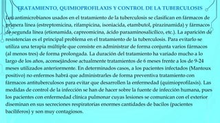 TRATAMIENTO, QUIMIOPROFILAXIS Y CONTROL DE LA TUBERCULOSIS
Los antimicrobianos usados en el tratamiento de la tuberculosis se clasifican en fármacos de
primera línea (estreptomicina, rifampicina, isoniacida, etambutol, pirazinamida) y fármacos
de segunda línea (etionamida, capreomicina, ácido paraaminosalicílico, etc.). La aparición de
resistencias es el principal problema en el tratamiento de la tuberculosis. Para evitarlo se
utiliza una terapia múltiple que consiste en administrar de forma conjunta varios fármacos
(al menos tres) de forma prolongada. La duración del tratamiento ha variado mucho a lo
largo de los años, aconsejándose actualmente tratamientos de 6 meses frente a los de 9-24
meses utilizados anteriormente. En determinados casos, a los pacientes infectados (Mantoux
positivo) no enfermos habrá que administrarles de forma preventiva tratamiento con
fármacos antituberculosos para evitar que desarrollen la enfermedad (quimioprofilaxis). Las
medidas de control de la infección se han de hacer sobre la fuente de infección humana, pues
los pacientes con enfermedad clínica pulmonar cuyas lesiones se comunican con el exterior
diseminan en sus secreciones respiratorias enormes cantidades de bacilos (pacientes
bacilíferos) y son muy contagiosos.
 