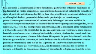 Para controlar la diseminación de la tuberculosis a partir de los enfermos bacilíferos es
fundamental un rápido diagnóstico, instaurar inmediatamente el tratamiento específico y
aislar al paciente, mientras sea bacilífero. Para ello, se utilizarán técnicas de aislamiento
en el hospital .Todo el personal de laboratorio que trabaje con muestras que
potencialmente puedan contener M. tuberculosis debe seguir estrictas medidas de
seguridad y respeto escrupuloso de las medidas de barrera (campanas de seguridad, evitar
aerosoles, etc.). Hoy día, es importante conocer que, dada la asociación entre tuberculosis
y VIH, existe siempre la posibilidad de que cualquier muestra respiratoria como esputo,
lavado broncoalveolar, etc., contenga bacilos tuberculosos y todas estas muestras deben
ser tratadas como potencialmente infecciosas .Otro punto de gran interés en el control es
la investigación de los contactos, es decir, la detección de individuos infectados que no
presentan enfermedad; para ello es útil la prueba de la tuberculina (Mantoux). La
profilaxis, en el caso del reservorio animal, ha de hacerse centrando los esfuerzos en
impedir la infección de los animales jóvenes y controlando la higienización de la leche.
CAPITULO 16
 