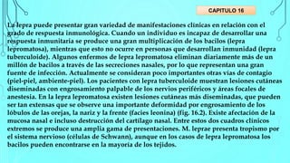 La lepra puede presentar gran variedad de manifestaciones clínicas en relación con el
grado de respuesta inmunológica. Cuando un individuo es incapaz de desarrollar una
respuesta inmunitaria se produce una gran multiplicación de los bacilos (lepra
lepromatosa), mientras que esto no ocurre en personas que desarrollan inmunidad (lepra
tuberculoide). Algunos enfermos de lepra lepromatosa eliminan diariamente más de un
millón de bacilos a través de las secreciones nasales, por lo que representan una gran
fuente de infección. Actualmente se consideran poco importantes otras vías de contagio
(piel-piel, ambiente-piel). Los pacientes con lepra tuberculoide muestran lesiones cutáneas
diseminadas con engrosamiento palpable de los nervios periféricos y áreas focales de
anestesia. En la lepra lepromatosa existen lesiones cutáneas más diseminadas, que pueden
ser tan extensas que se observe una importante deformidad por engrosamiento de los
lóbulos de las orejas, la nariz y la frente (facies leonina) (fig. 16.2). Existe afectación de la
mucosa nasal e incluso destrucción del cartílago nasal. Entre estos dos cuadros clínicos
extremos se produce una amplia gama de presentaciones. M. leprae presenta tropismo por
el sistema nervioso (células de Schwann), aunque en los casos de lepra lepromatosa los
bacilos pueden encontrarse en la mayoría de los tejidos.
CAPITULO 16
 