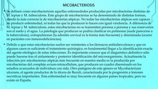 MICOBACTERIOSIS
• Se definen como micobacteriosis aquellas enfermedades producidas por micobacterias distintas de
M. leprae y M. tuberculosis. Este grupo de micobacterias se ha denominado de distintas formas,
siendo la más correcta la de micobacterias atípicas. No todas las micobacterias atípicas son capaces
de producir enfermedad, ni todas las que la producen lo hacen con igual virulencia. A diferencia de
M. leprae y M. tuberculosis, estas micobacterias no se transmiten persona a persona y sus reservorios
son el suelo y el agua. La patología que producen se podría clasificar en pulmonar (suele parecerse a
la tuberculosis), extrapulmonar (la adenitis cervical es la forma más frecuente) y diseminada (ocurre
en pacientes con inmunodeficiencias).
• Debido a que estas micobacterias suelen ser resistentes a los fármacos antituberculosos y que en
algunos casos es suficiente el tratamiento quirúrgico, es fundamental llegar a la identificación exacta
del agente etiológico de estas infecciones. Es importante conocer que el diagnóstico definitivo sólo
puede hacerse tras el aislamiento y posterior identificación del microorganismo. Actualmente la
infección por micobacterias atípicas más frecuente en nuestro medio es la producida por
micobacterias del complejo avium-intracellulare, que producen un cuadro diseminado en los
estadios avanzados de individuos con sida. Otro patógeno de este género es Mycobacterium
ulcerans, el agente productor de la úlcera de Buruli, caracterizada por la progresión a lesiones
necróticas importantes. Esta enfermedad es muy frecuente en algunos países tropicales, pero no
existe en España.
 